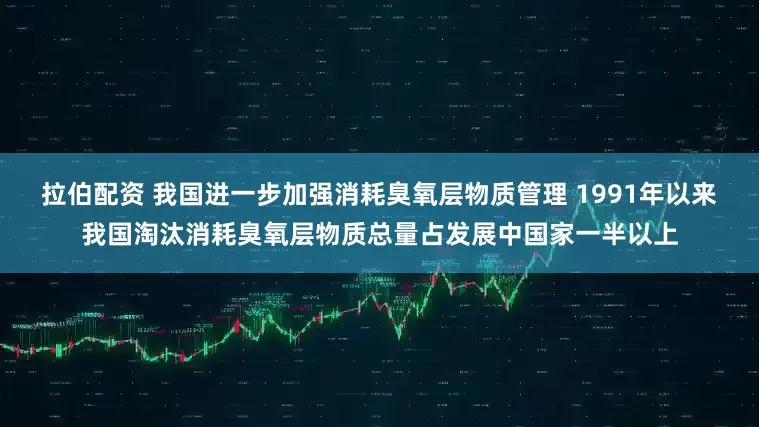 拉伯配资 我国进一步加强消耗臭氧层物质管理 1991年以来我国淘汰消耗臭氧层物质总量占发展中国家一半以上