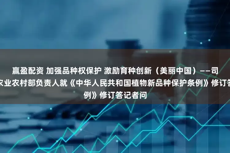 赢盈配资 加强品种权保护 激励育种创新（美丽中国）——司法部、农业农村部负责人就《中华人民共和国植物新品种保护条例》修订答记者问