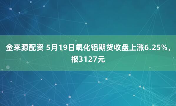 金来源配资 5月19日氧化铝期货收盘上涨6.25%，报3127元