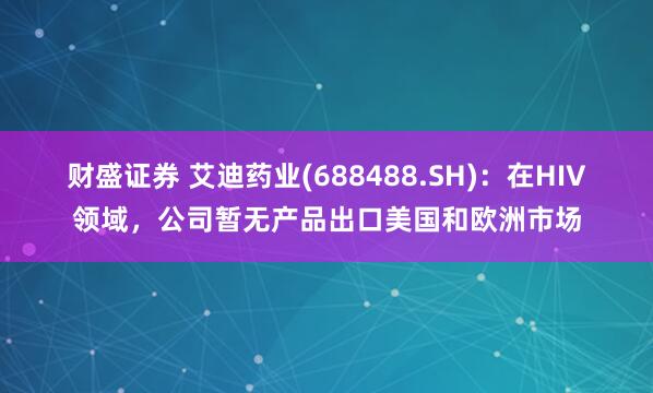 财盛证券 艾迪药业(688488.SH)：在HIV领域，公司暂无产品出口美国和欧洲市场