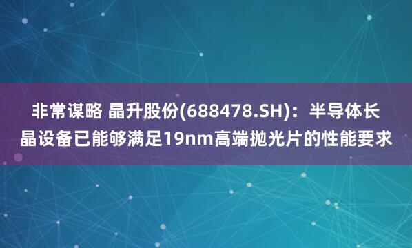 非常谋略 晶升股份(688478.SH)：半导体长晶设备已能够满足19nm高端抛光片的性能要求