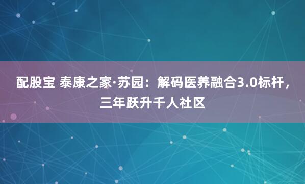 配股宝 泰康之家·苏园：解码医养融合3.0标杆，三年跃升千人社区